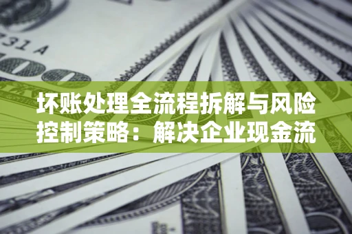 济南坏账处理全流程拆解与风险控制策略：解决企业现金流顽疾的实战指南