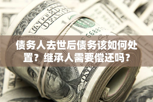 济南债务人去世后债务该如何处置？继承人需要偿还吗？