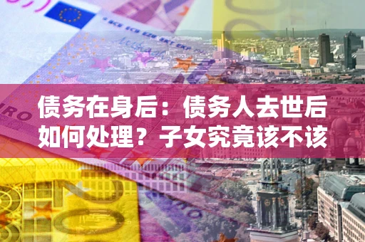 济南债务在身后：债务人去世后如何处理？子女究竟该不该还钱？