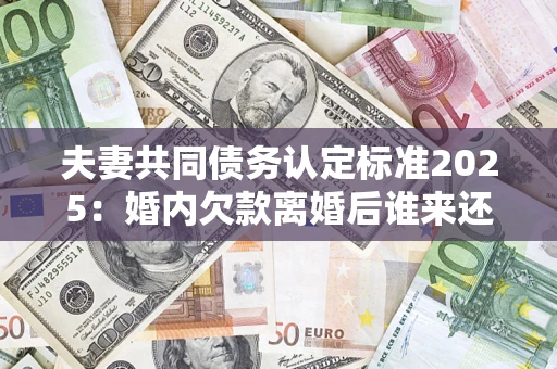 济南夫妻共同债务认定标准2025:婚内欠款离婚后谁来还? 济南夫妻共同债务认定标准2025:婚内欠款离婚后谁来还?
