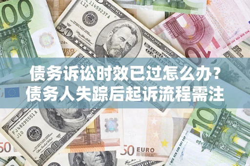 济南债务诉讼时效已过怎么办？债务人失踪后起诉流程需注意什么？