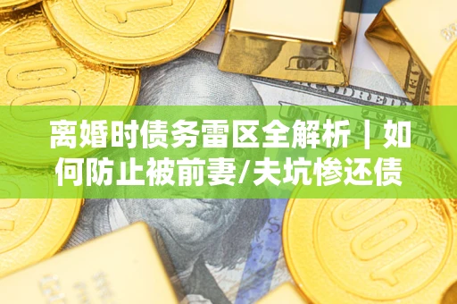 济南离婚时债务雷区全解析｜如何防止被前妻/夫坑惨还债？