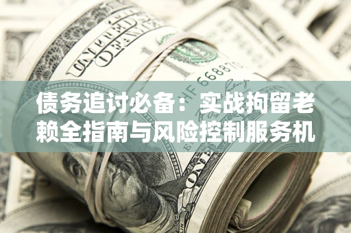 济南债务追讨必备：实战拘留老赖全指南与风险控制服务机构推荐
